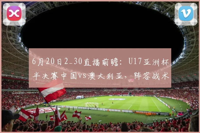 6月20日2_30直播前瞻：U17亚洲杯半决赛中国vs澳大利亚，阵容战术与比分预测分析