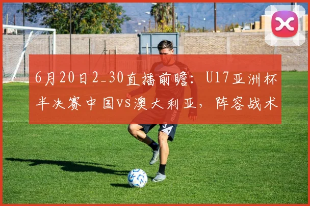 6月20日2_30直播前瞻：U17亚洲杯半决赛中国vs澳大利亚，阵容战术与比分预测分析