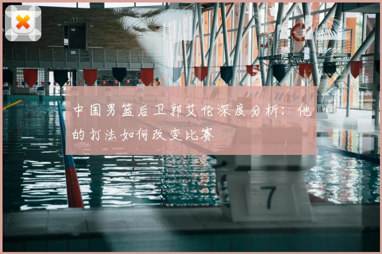 中国男篮后卫郭艾伦深度分析：他的打法如何改变比赛