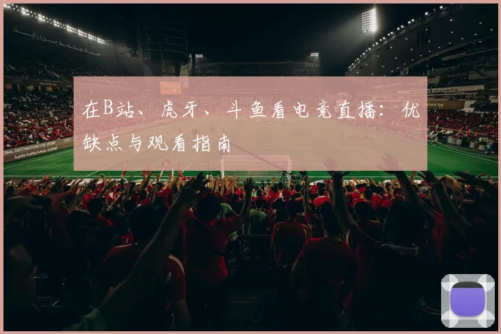 在B站、虎牙、斗鱼看电竞直播：优缺点与观看指南