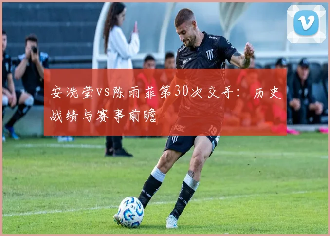 安洗莹vs陈雨菲第30次交手：历史战绩与赛事前瞻