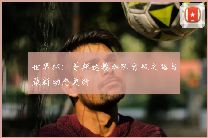 世界杯：哥斯达黎加队晋级之路与最新动态更新
