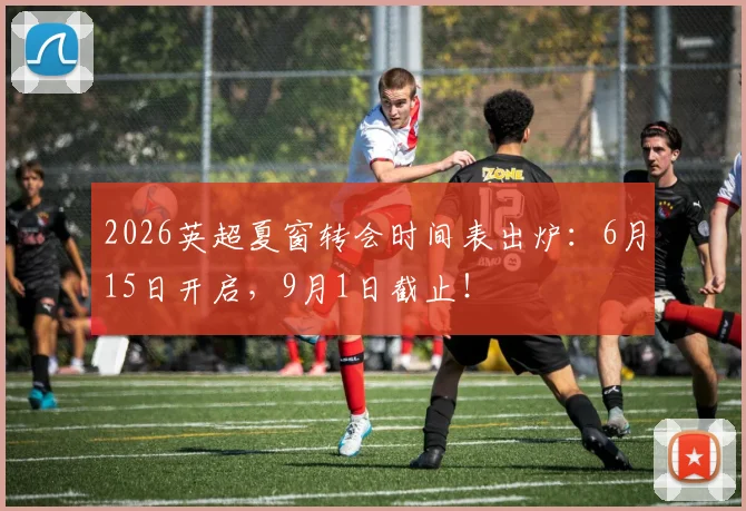 2026英超夏窗转会时间表出炉：6月15日开启，9月1日截止！