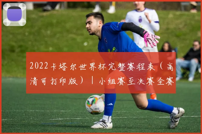 2022卡塔尔世界杯完整赛程表（高清可打印版）｜小组赛至决赛全赛程详解
