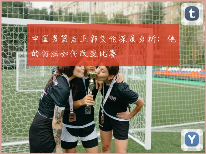 中国男篮后卫郭艾伦深度分析：他的打法如何改变比赛