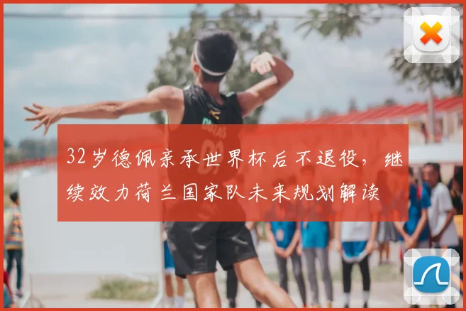 32岁德佩亲承世界杯后不退役，继续效力荷兰国家队未来规划解读
