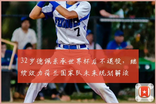 32岁德佩亲承世界杯后不退役，继续效力荷兰国家队未来规划解读