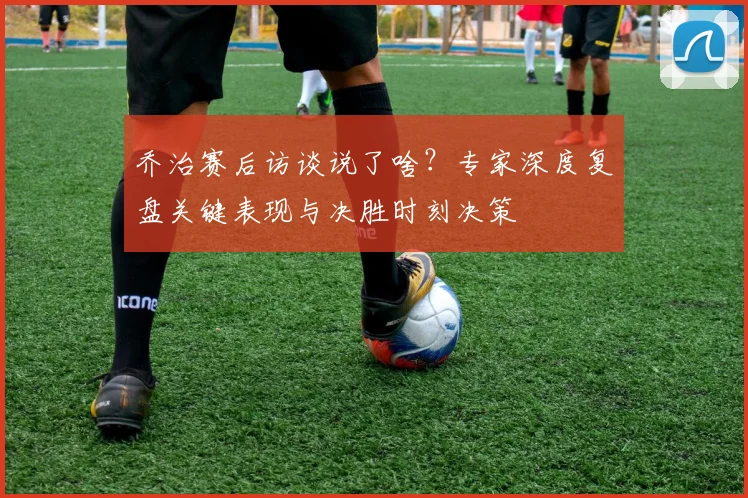 乔治赛后访谈说了啥？专家深度复盘关键表现与决胜时刻决策